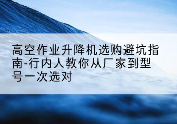 任城升降平台厂家-高空作业升降机选购避坑指南-行内人教你从厂家到型号一次选对