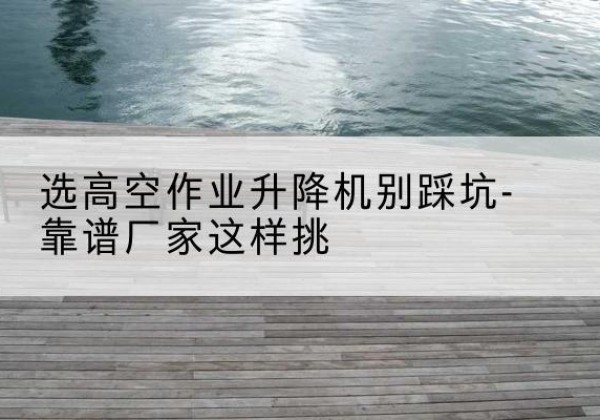 任城剪叉式升降机厂家-选高空作业升降机别踩坑-靠谱厂家这样挑