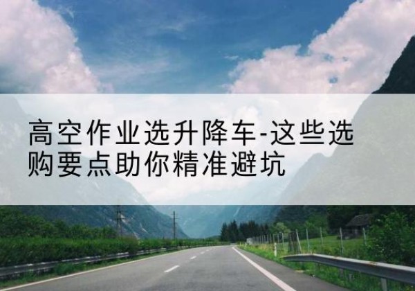 任城升降车厂家-高空作业选升降车-这些选购要点助你*避坑