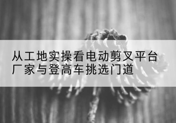 任城电动剪叉升降平台厂家-从工地实操看电动剪叉平台厂家与登高车挑选门道